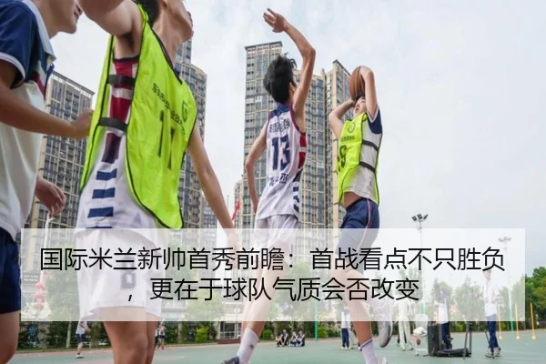 国际米兰新帅首秀前瞻：首战看点不只胜负，更在于球队气质会否改变